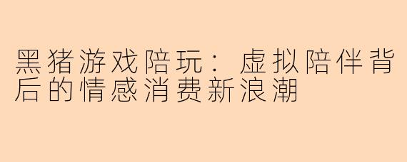 黑猪游戏陪玩：虚拟陪伴背后的情感消费新浪潮