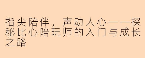 指尖陪伴,声动人心——探秘比心陪玩师的入门与成长之路