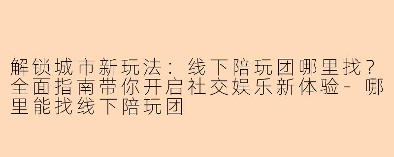 解锁城市新玩法：线下陪玩团哪里找？全面指南带你开启社交娱乐新体验