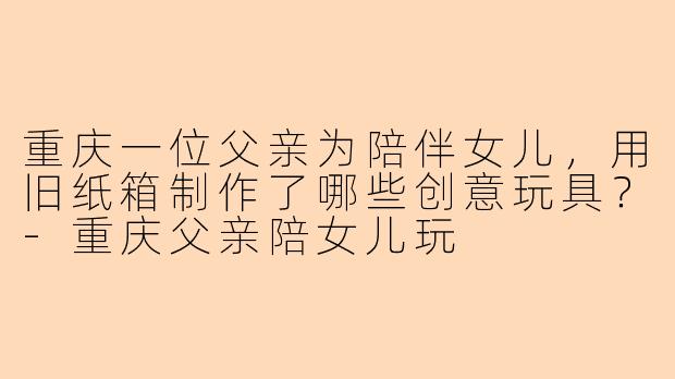 重庆一位父亲为陪伴女儿，用旧纸箱制作了哪些创意玩具？-重庆父亲陪女儿玩