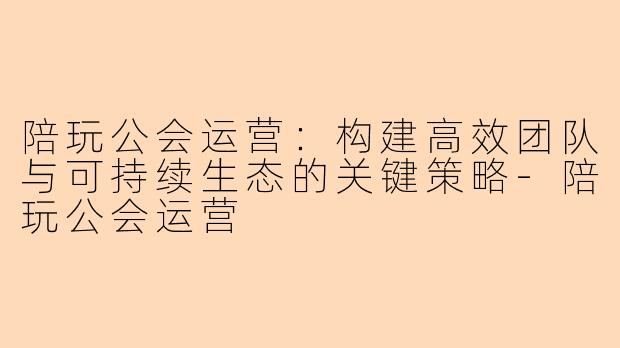 陪玩公会运营:构建高效团队与可持续生态的关键策略-陪玩公会运营