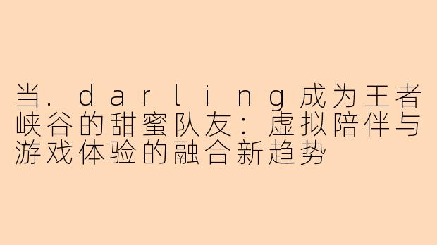 当.darling成为王者峡谷的甜蜜队友：虚拟陪伴与游戏体验的融合新趋势