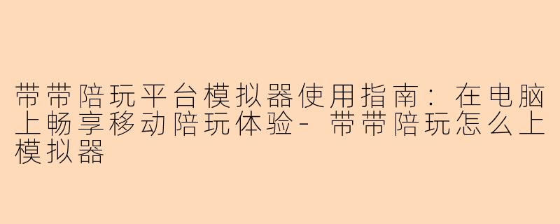 带带陪玩平台模拟器使用指南：在电脑上畅享移动陪玩体验-带带陪玩怎么上模拟器