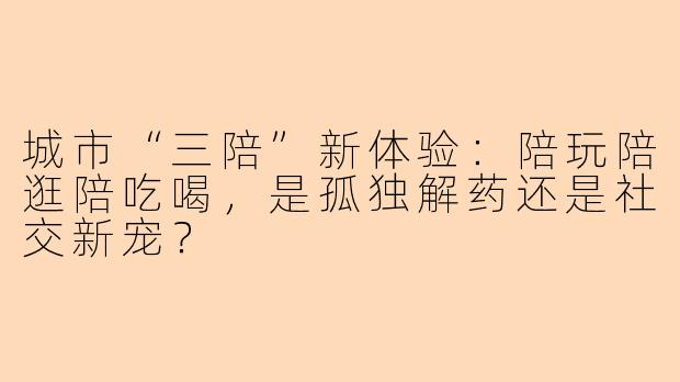 城市“三陪”新体验：陪玩陪逛陪吃喝，是孤独解药还是社交新宠？