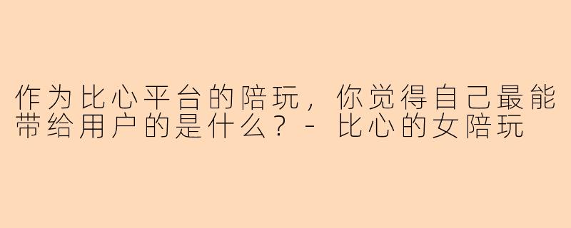 作为比心平台的陪玩，你觉得自己最能带给用户的是什么？-比心的女陪玩