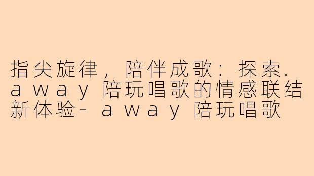 指尖旋律，陪伴成歌：探索.away陪玩唱歌的情感联结新体验-away陪玩唱歌