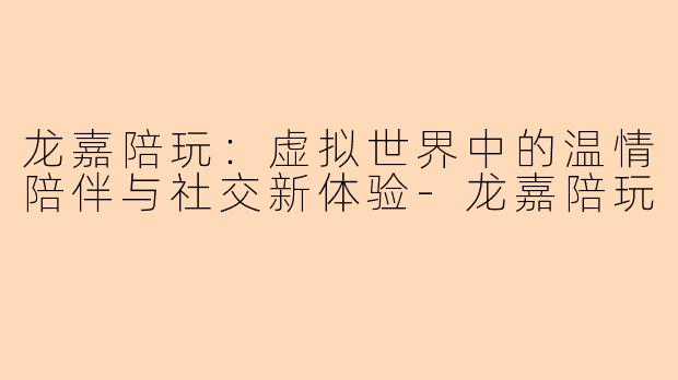龙嘉陪玩:虚拟世界中的温情陪伴与社交新体验-龙嘉陪玩