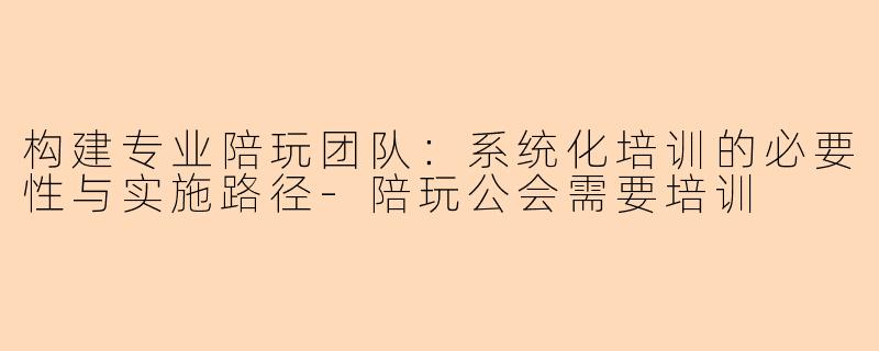 构建专业陪玩团队：系统化培训的必要性与实施路径-陪玩公会需要培训