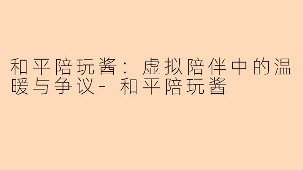 和平陪玩酱：虚拟陪伴中的温暖与争议-和平陪玩酱