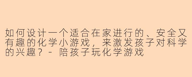 如何设计一个适合在家进行的、安全又有趣的化学小游戏，来激发孩子对科学的兴趣？-陪孩子玩化学游戏