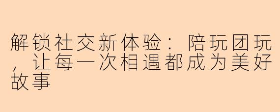 解锁社交新体验：陪玩团玩，让每一次相遇都成为美好故事