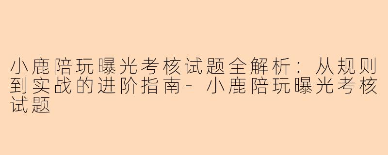 小鹿陪玩曝光考核试题全解析:从规则到实战的进阶指南-小鹿陪玩曝光考核试题