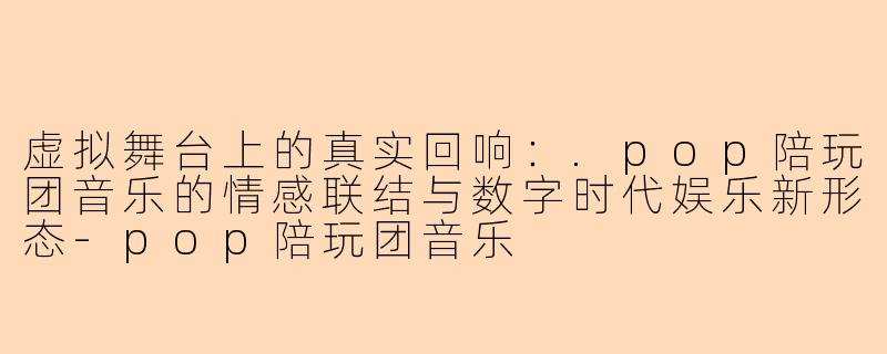 虚拟舞台上的真实回响：.pop陪玩团音乐的情感联结与数字时代娱乐新形态-pop陪玩团音乐