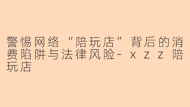 警惕网络“陪玩店”背后的消费陷阱与法律风险-xzz陪玩店