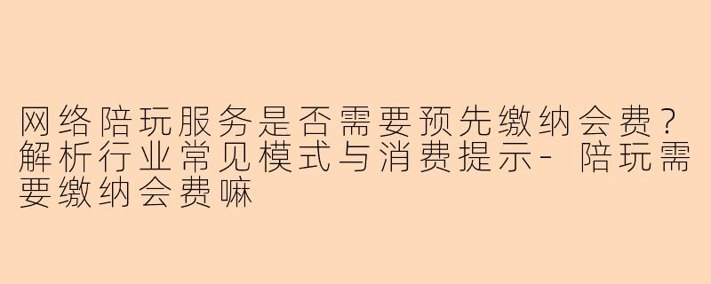 网络陪玩服务是否需要预先缴纳会费?解析行业常见模式与消费提示-陪玩需要缴纳会费嘛