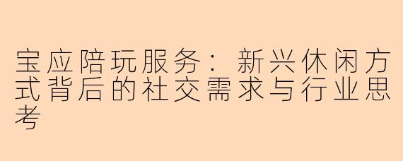 宝应陪玩服务：新兴休闲方式背后的社交需求与行业思考