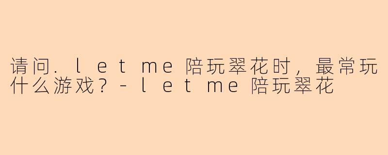 请问.letme陪玩翠花时，最常玩什么游戏？-letme陪玩翠花