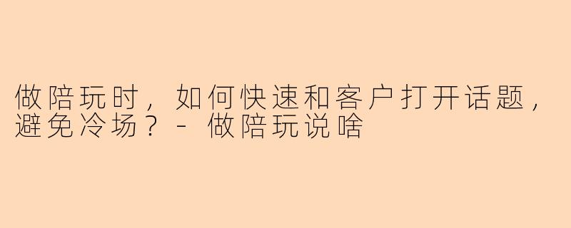 做陪玩时，如何快速和客户打开话题，避免冷场？