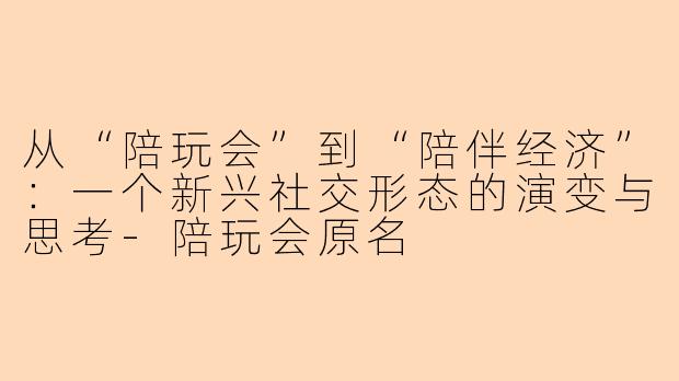 从“陪玩会”到“陪伴经济”：一个新兴社交形态的演变与思考-陪玩会原名