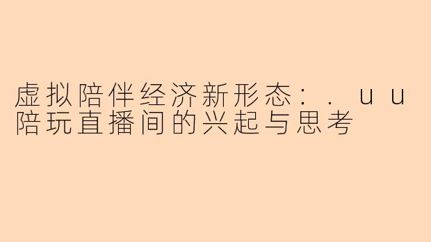 虚拟陪伴经济新形态:.uu陪玩直播间的兴起与思考
