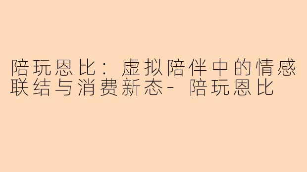 陪玩恩比：虚拟陪伴中的情感联结与消费新态-陪玩恩比