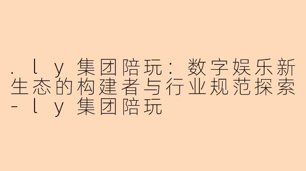 .ly集团陪玩：数字娱乐新生态的构建者与行业规范探索-ly集团陪玩