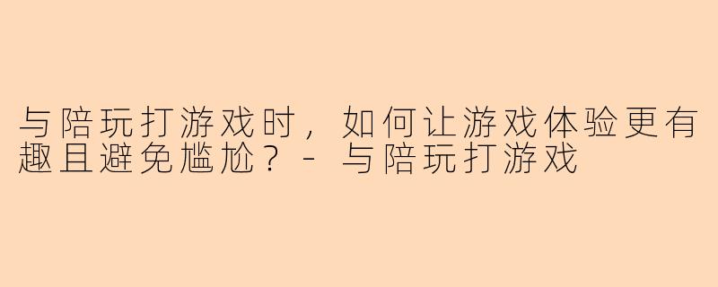 与陪玩打游戏时，如何让游戏体验更有趣且避免尴尬？-与陪玩打游戏