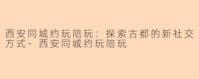 西安同城约玩陪玩:探索古都的新社交方式-西安同城约玩陪玩