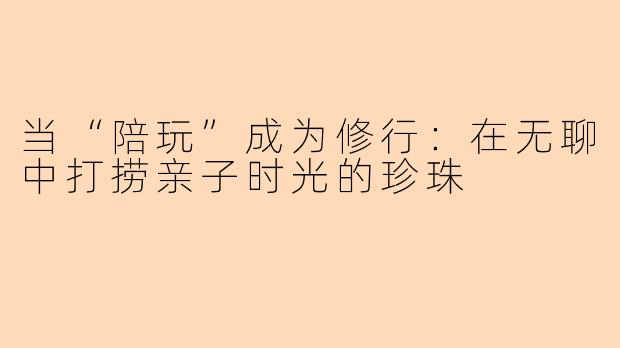 当“陪玩”成为修行：在无聊中打捞亲子时光的珍珠