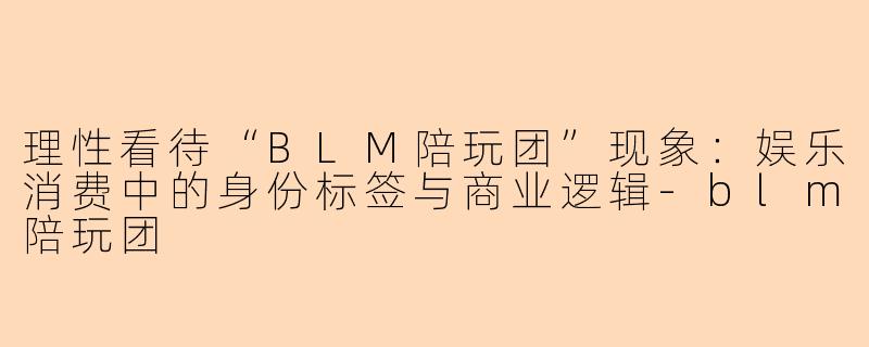 理性看待“BLM陪玩团”现象:娱乐消费中的身份标签与商业逻辑-blm陪玩团