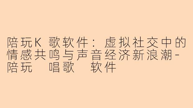 陪玩K歌软件：虚拟社交中的情感共鸣与声音经济新浪潮-陪玩 唱歌 软件