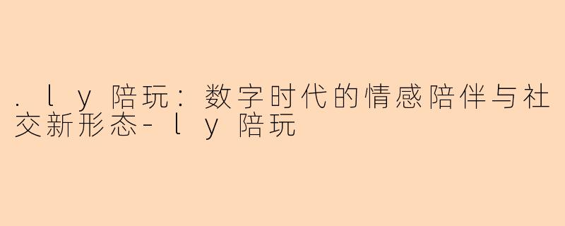 .ly陪玩:数字时代的情感陪伴与社交新形态-ly陪玩