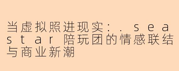 当虚拟照进现实：.seastar陪玩团的情感联结与商业新潮