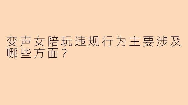变声女陪玩违规行为主要涉及哪些方面？