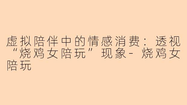 虚拟陪伴中的情感消费：透视“烧鸡女陪玩”现象-烧鸡女陪玩