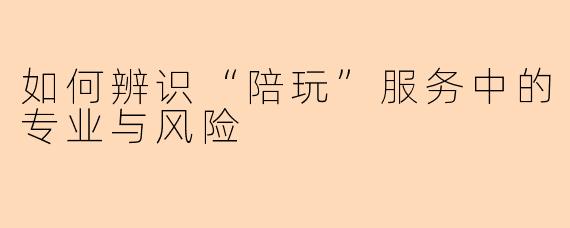 如何辨识“陪玩”服务中的专业与风险