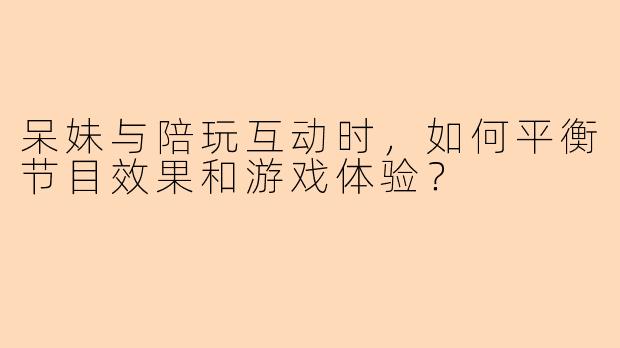 呆妹与陪玩互动时，如何平衡节目效果和游戏体验？