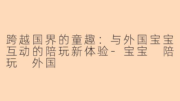 跨越国界的童趣：与外国宝宝互动的陪玩新体验-宝宝 陪玩 外国
