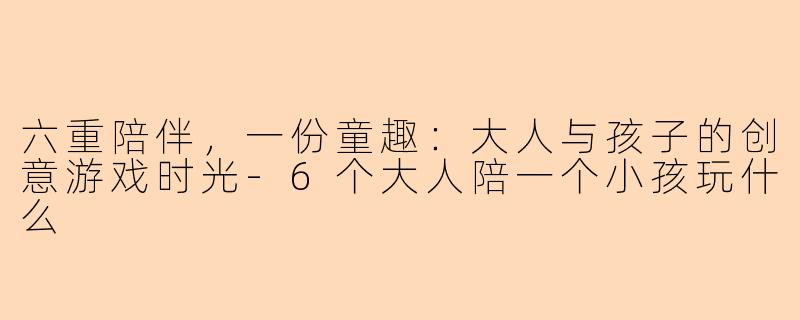 六重陪伴，一份童趣：大人与孩子的创意游戏时光-6个大人陪一个小孩玩什么