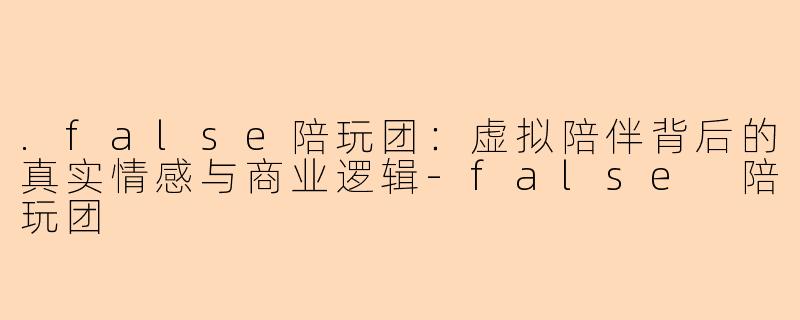 .false陪玩团:虚拟陪伴背后的真实情感与商业逻辑-false 陪玩团
