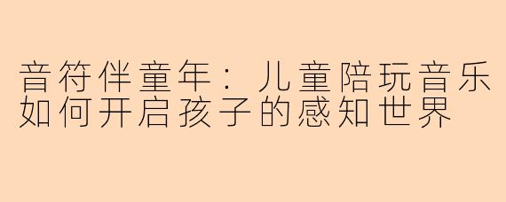 音符伴童年：儿童陪玩音乐如何开启孩子的感知世界