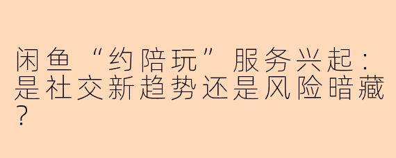 闲鱼“约陪玩”服务兴起：是社交新趋势还是风险暗藏？