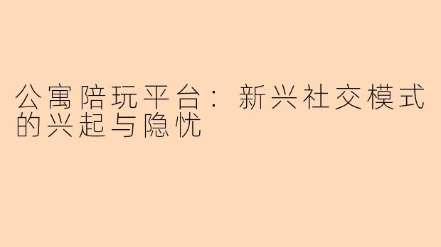 公寓陪玩平台：新兴社交模式的兴起与隐忧