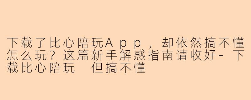 下载了比心陪玩App，却依然搞不懂怎么玩？这篇新手解惑指南请收好-下载比心陪玩 但搞不懂