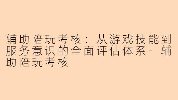 辅助陪玩考核：从游戏技能到服务意识的全面评估体系-辅助陪玩考核