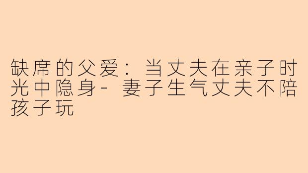 缺席的父爱：当丈夫在亲子时光中隐身-妻子生气丈夫不陪孩子玩