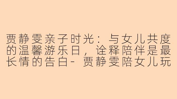 贾静雯亲子时光：与女儿共度的温馨游乐日，诠释陪伴是最长情的告白