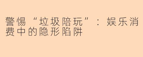 警惕“垃圾陪玩”：娱乐消费中的隐形陷阱