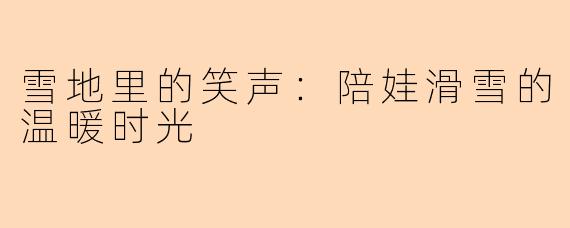 雪地里的笑声：陪娃滑雪的温暖时光