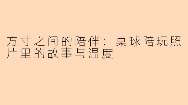 方寸之间的陪伴:桌球陪玩照片里的故事与温度